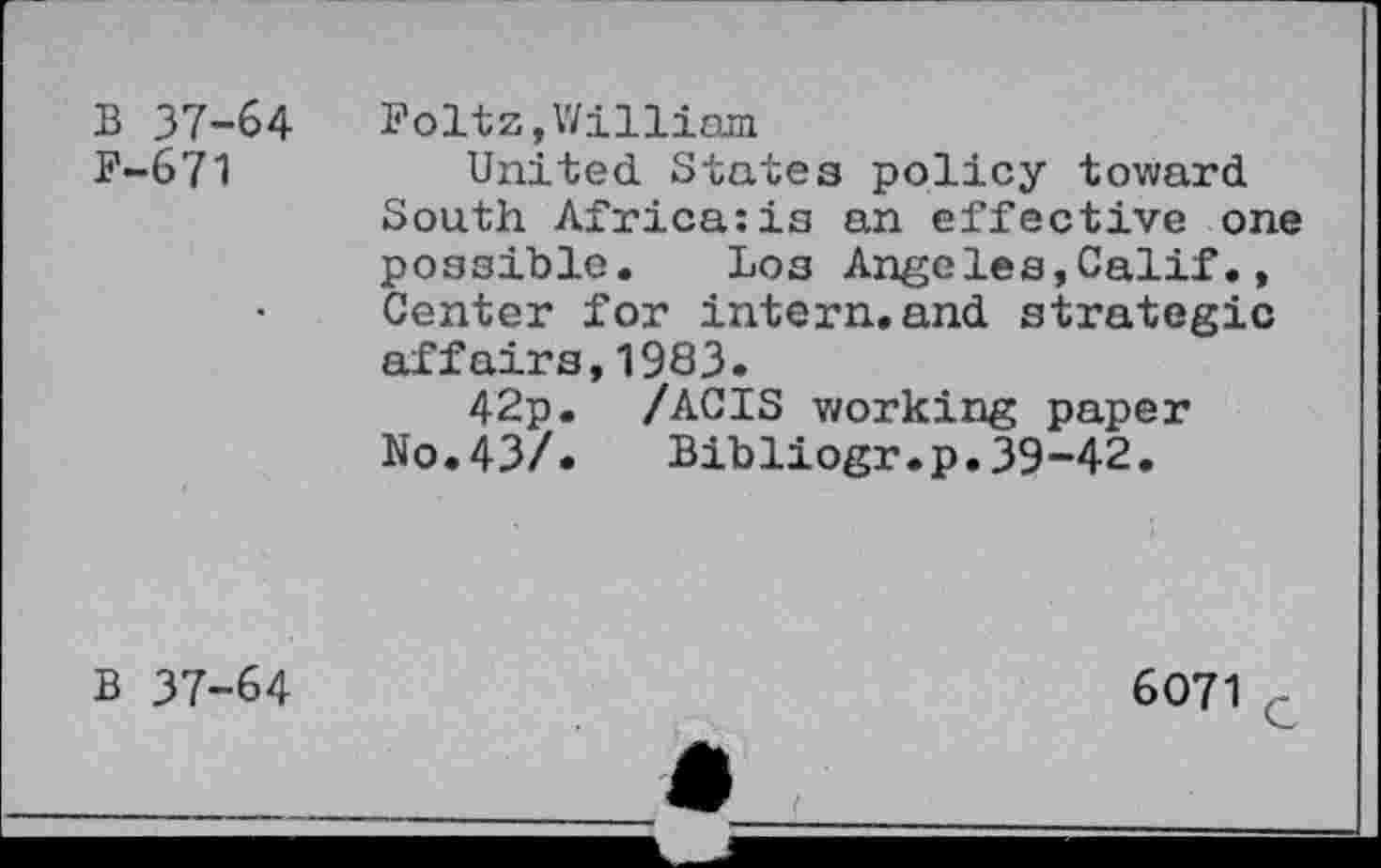 ﻿B 37-64 F-671
Foltz,William
United. States policy toward South Africa:is an effective one possible. Los Angeles,Calif., Center for intern.and strategic affairs,1983.
42p. /ACIS working paper No.43/. Bibliogr.p.39-42.
B 37-64
6071 c